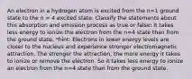 An electron in a hydrogen atom is excited from the n=1 ground state to the n = 4 excited state. Classify the statements about this absorption and emission process as true or false: It takes less energy to ionize the electron from the n=4 state than from the ground state. *hint: Electrons in lower energy levels are closer to the nucleus and experience stronger electromagnetic attraction. The stronger the attraction, the more energy it takes to ionize or remove the electron. So it takes less energy to ionize an electron from the 𝑛=4 state than from the ground state.