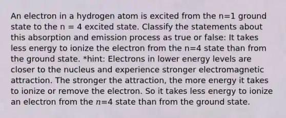 An electron in a hydrogen atom is excited from the n=1 ground state to the n = 4 excited state. Classify the statements about this absorption and emission process as true or false: It takes less energy to ionize the electron from the n=4 state than from the ground state. *hint: Electrons in lower energy levels are closer to the nucleus and experience stronger electromagnetic attraction. The stronger the attraction, the more energy it takes to ionize or remove the electron. So it takes less energy to ionize an electron from the 𝑛=4 state than from the ground state.