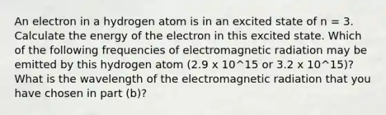 An electron in a hydrogen atom is in an excited state of n = 3. Calculate the energy of the electron in this excited state. Which of the following frequencies of electromagnetic radiation may be emitted by this hydrogen atom (2.9 x 10^15 or 3.2 x 10^15)? What is the wavelength of the electromagnetic radiation that you have chosen in part (b)?