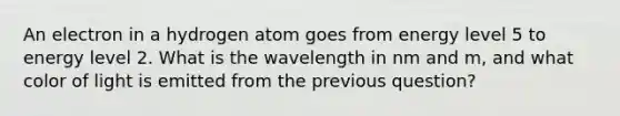 An electron in a hydrogen atom goes from energy level 5 to energy level 2. What is the wavelength in nm and m, and what color of light is emitted from the previous question?