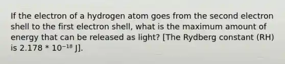 If the electron of a hydrogen atom goes from the second electron shell to the first electron shell, what is the maximum amount of energy that can be released as light? [The Rydberg constant (RH) is 2.178 * 10⁻¹⁸ J].