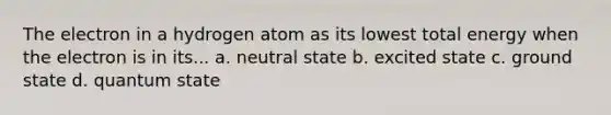 The electron in a hydrogen atom as its lowest total energy when the electron is in its... a. neutral state b. excited state c. ground state d. quantum state