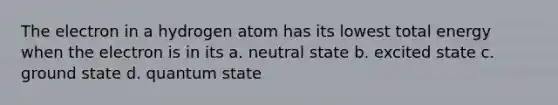 The electron in a hydrogen atom has its lowest total energy when the electron is in its a. neutral state b. excited state c. ground state d. quantum state