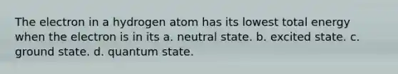 The electron in a hydrogen atom has its lowest total energy when the electron is in its a. neutral state. b. excited state. c. ground state. d. quantum state.