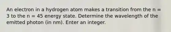 An electron in a hydrogen atom makes a transition from the n = 3 to the n = 45 energy state. Determine the wavelength of the emitted photon (in nm). Enter an integer.