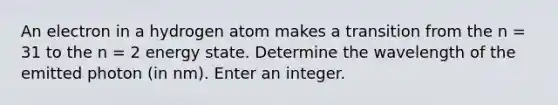 An electron in a hydrogen atom makes a transition from the n = 31 to the n = 2 energy state. Determine the wavelength of the emitted photon (in nm). Enter an integer.