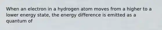 When an electron in a hydrogen atom moves from a higher to a lower energy state, the energy difference is emitted as a quantum of