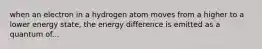 when an electron in a hydrogen atom moves from a higher to a lower energy state, the energy difference is emitted as a quantum of...