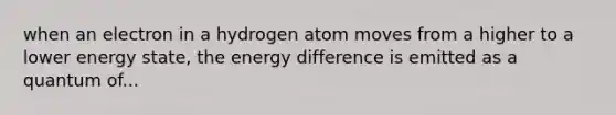 when an electron in a hydrogen atom moves from a higher to a lower energy state, the energy difference is emitted as a quantum of...