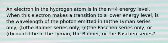 An electron in the hydrogen atom is in the n=4 energy level. When this electron makes a transition to a lower energy level, is the wavelength of the photon emitted in (a)the Lyman series only, (b)the Balmer series only, (c)the Paschen series only, or (d)could it be in the Lyman, the Balmer, or the Paschen series?