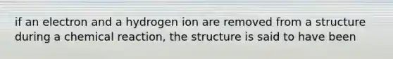 if an electron and a hydrogen ion are removed from a structure during a chemical reaction, the structure is said to have been