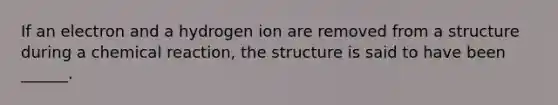 If an electron and a hydrogen ion are removed from a structure during a chemical reaction, the structure is said to have been ______.