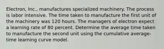 Electron, Inc., manufactures specialized machinery. The process is labor intensive. The time taken to manufacture the first unit of the machinery was 120 hours. The managers of electron expect a learning rate of 80 percent. Determine the average time taken to manufacture the second unit using the cumulative average-time learning curve model.