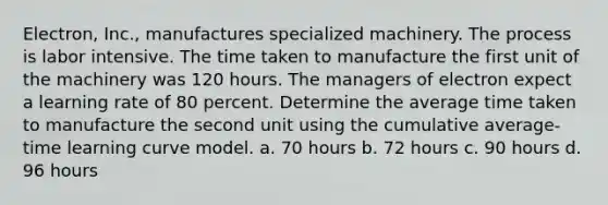 Electron, Inc., manufactures specialized machinery. The process is labor intensive. The time taken to manufacture the first unit of the machinery was 120 hours. The managers of electron expect a learning rate of 80 percent. Determine the average time taken to manufacture the second unit using the cumulative average-time learning curve model. a. 70 hours b. 72 hours c. 90 hours d. 96 hours