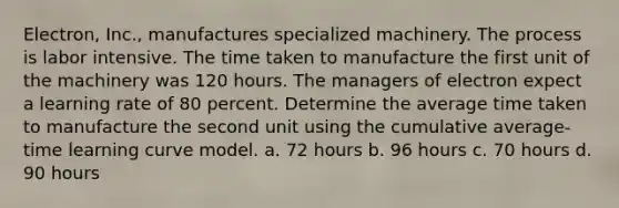 Electron, Inc., manufactures specialized machinery. The process is labor intensive. The time taken to manufacture the first unit of the machinery was 120 hours. The managers of electron expect a learning rate of 80 percent. Determine the average time taken to manufacture the second unit using the cumulative average-time learning curve model. a. 72 hours b. 96 hours c. 70 hours d. 90 hours