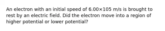 An electron with an initial speed of 6.00×105 m/s is brought to rest by an electric field. Did the electron move into a region of higher potential or lower potential?