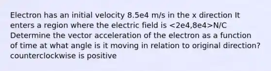 Electron has an initial velocity 8.5e4 m/s in the x direction It enters a region where the electric field is N/C Determine the vector acceleration of the electron as a function of time at what angle is it moving in relation to original direction? counterclockwise is positive