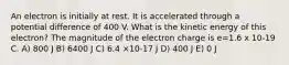 An electron is initially at rest. It is accelerated through a potential difference of 400 V. What is the kinetic energy of this electron? The magnitude of the electron charge is e=1.6 x 10-19 C. A) 800 J B) 6400 J C) 6.4 ×10-17 J D) 400 J E) 0 J