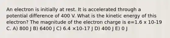 An electron is initially at rest. It is accelerated through a potential difference of 400 V. What is the kinetic energy of this electron? The magnitude of the electron charge is e=1.6 x 10-19 C. A) 800 J B) 6400 J C) 6.4 ×10-17 J D) 400 J E) 0 J