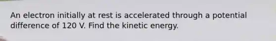 An electron initially at rest is accelerated through a potential difference of 120 V. Find the kinetic energy.