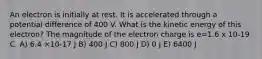 An electron is initially at rest. It is accelerated through a potential difference of 400 V. What is the kinetic energy of this electron? The magnitude of the electron charge is e=1.6 x 10-19 C. A) 6.4 ×10-17 J B) 400 J C) 800 J D) 0 J E) 6400 J