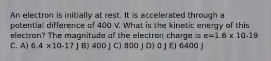 An electron is initially at rest. It is accelerated through a potential difference of 400 V. What is the kinetic energy of this electron? The magnitude of the electron charge is e=1.6 x 10-19 C. A) 6.4 ×10-17 J B) 400 J C) 800 J D) 0 J E) 6400 J