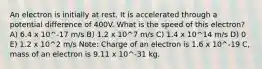 An electron is initially at rest. It is accelerated through a potential difference of 400V. What is the speed of this electron? A) 6.4 x 10^-17 m/s B) 1.2 x 10^7 m/s C) 1.4 x 10^14 m/s D) 0 E) 1.2 x 10^2 m/s Note: Charge of an electron is 1.6 x 10^-19 C, mass of an electron is 9.11 x 10^-31 kg.