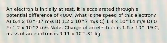 An electron is initially at rest. It is accelerated through a potential difference of 400V. What is the speed of this electron? A) 6.4 x 10^-17 m/s B) 1.2 x 10^7 m/s C) 1.4 x 10^14 m/s D) 0 E) 1.2 x 10^2 m/s Note: Charge of an electron is 1.6 x 10^-19 C, mass of an electron is 9.11 x 10^-31 kg.