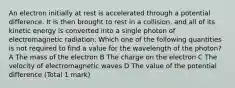 An electron initially at rest is accelerated through a potential difference. It is then brought to rest in a collision, and all of its kinetic energy is converted into a single photon of electromagnetic radiation. Which one of the following quantities is not required to find a value for the wavelength of the photon? A The mass of the electron B The charge on the electron C The velocity of electromagnetic waves D The value of the potential difference (Total 1 mark)