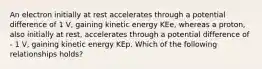 An electron initially at rest accelerates through a potential difference of 1 V, gaining kinetic energy KEe, whereas a proton, also initially at rest, accelerates through a potential difference of - 1 V, gaining kinetic energy KEp. Which of the following relationships holds?