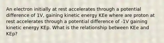 An electron initially at rest accelerates through a potential difference of 1V, gaining kinetic energy KEe where are proton at rest accelerates through a potential difference of -1V gaining kinetic energy KEp. What is the relationship between KEe and KEp?