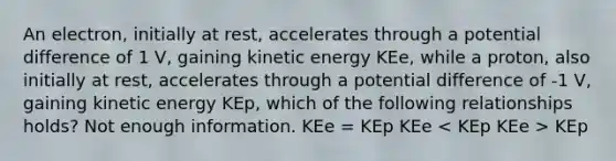 An electron, initially at rest, accelerates through a potential difference of 1 V, gaining kinetic energy KEe, while a proton, also initially at rest, accelerates through a potential difference of -1 V, gaining kinetic energy KEp, which of the following relationships holds? Not enough information. KEe = KEp KEe KEp