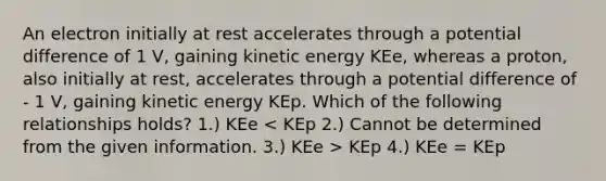 An electron initially at rest accelerates through a potential difference of 1 V, gaining kinetic energy KEe, whereas a proton, also initially at rest, accelerates through a potential difference of - 1 V, gaining kinetic energy KEp. Which of the following relationships holds? 1.) KEe KEp 4.) KEe = KEp