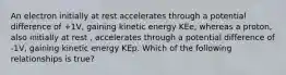 An electron initially at rest accelerates through a potential difference of +1V, gaining kinetic energy KEe, whereas a proton, also initially at rest , accelerates through a potential difference of -1V, gaining kinetic energy KEp. Which of the following relationships is true?