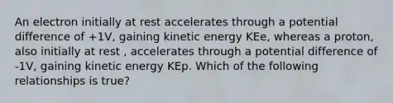 An electron initially at rest accelerates through a potential difference of +1V, gaining kinetic energy KEe, whereas a proton, also initially at rest , accelerates through a potential difference of -1V, gaining kinetic energy KEp. Which of the following relationships is true?