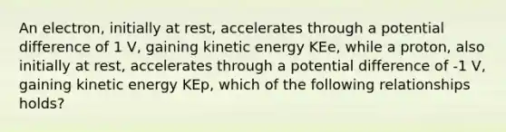 An electron, initially at rest, accelerates through a potential difference of 1 V, gaining kinetic energy KEe, while a proton, also initially at rest, accelerates through a potential difference of -1 V, gaining kinetic energy KEp, which of the following relationships holds?