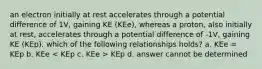 an electron initially at rest accelerates through a potential difference of 1V, gaining KE (KEe), whereas a proton, also initially at rest, accelerates through a potential difference of -1V, gaining KE (KEp). which of the following relationships holds? a. KEe = KEp b. KEe KEp d. answer cannot be determined