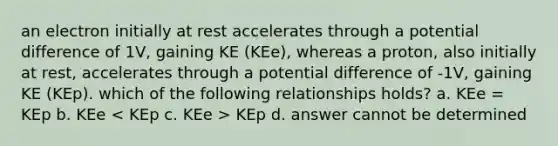 an electron initially at rest accelerates through a potential difference of 1V, gaining KE (KEe), whereas a proton, also initially at rest, accelerates through a potential difference of -1V, gaining KE (KEp). which of the following relationships holds? a. KEe = KEp b. KEe KEp d. answer cannot be determined