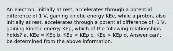 An electron, initially at rest, accelerates through a potential difference of 1 V, gaining kinetic energy KEe, while a proton, also initially at rest, accelerates through a potential difference of -1 V, gaining kinetic energy KEp, which of the following relationships holds? a. KEe = KEp b. KEe KEp d. Answer can't be determined from the above information.