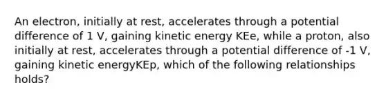 An electron, initially at rest, accelerates through a potential difference of 1 V, gaining kinetic energy KEe, while a proton, also initially at rest, accelerates through a potential difference of -1 V, gaining kinetic energyKEp, which of the following relationships holds?