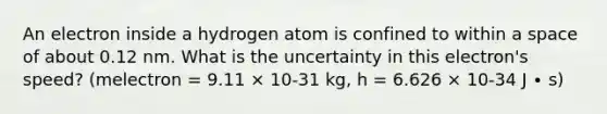 An electron inside a hydrogen atom is confined to within a space of about 0.12 nm. What is the uncertainty in this electron's speed? (melectron = 9.11 × 10-31 kg, h = 6.626 × 10-34 J ∙ s)