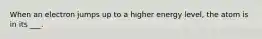 When an electron jumps up to a higher energy level, the atom is in its ___.
