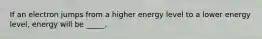 If an electron jumps from a higher energy level to a lower energy level, energy will be _____.