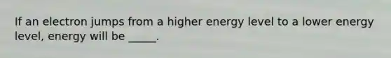 If an electron jumps from a higher energy level to a lower energy level, energy will be _____.