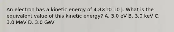 An electron has a kinetic energy of 4.8×10-10 J. What is the equivalent value of this kinetic energy? A. 3.0 eV B. 3.0 keV C. 3.0 MeV D. 3.0 GeV