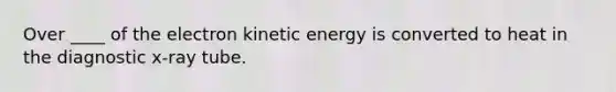 Over ____ of the electron kinetic energy is converted to heat in the diagnostic x-ray tube.