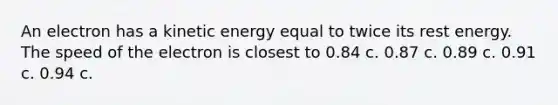 An electron has a kinetic energy equal to twice its rest energy. The speed of the electron is closest to 0.84 c. 0.87 c. 0.89 c. 0.91 c. 0.94 c.