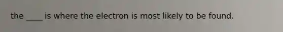 the ____ is where the electron is most likely to be found.