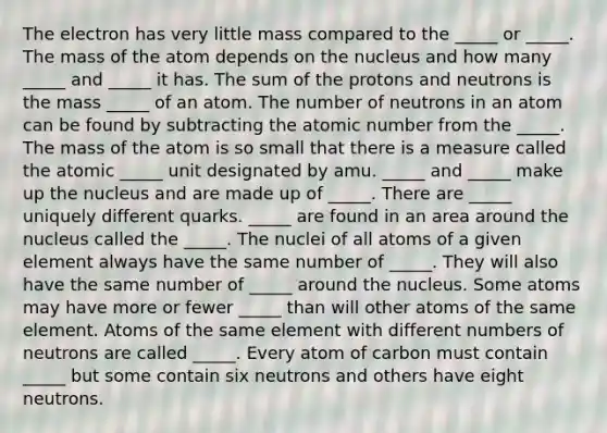 The electron has very little mass compared to the _____ or _____. The mass of the atom depends on the nucleus and how many _____ and _____ it has. The sum of the protons and neutrons is the mass _____ of an atom. The number of neutrons in an atom can be found by subtracting the atomic number from the _____. The mass of the atom is so small that there is a measure called the atomic _____ unit designated by amu. _____ and _____ make up the nucleus and are made up of _____. There are _____ uniquely different quarks. _____ are found in an area around the nucleus called the _____. The nuclei of all atoms of a given element always have the same number of _____. They will also have the same number of _____ around the nucleus. Some atoms may have more or fewer _____ than will other atoms of the same element. Atoms of the same element with different numbers of neutrons are called _____. Every atom of carbon must contain _____ but some contain six neutrons and others have eight neutrons.