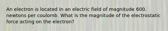 An electron is located in an electric field of magnitude 600. newtons per coulomb. What is the magnitude of the electrostatic force acting on the electron?